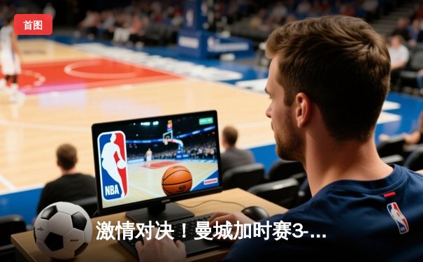 激情对决！曼城加时赛3-2险胜利物浦，德布劳内传射建功