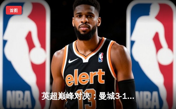 英超巅峰对决：曼城3-1逆转曼联，哈兰德双响锁定胜局