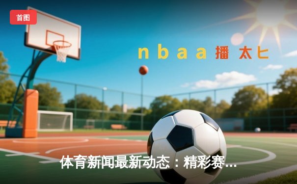 体育新闻最新动态：精彩赛事回顾